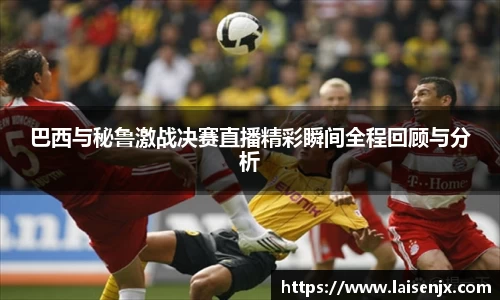 巴西与秘鲁激战决赛直播精彩瞬间全程回顾与分析