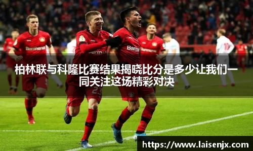 柏林联与科隆比赛结果揭晓比分是多少让我们一同关注这场精彩对决